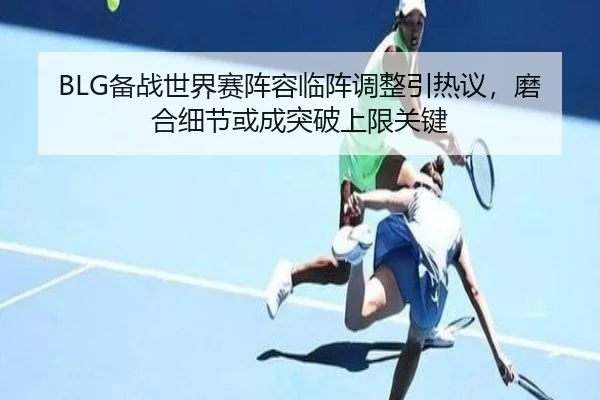 BLG备战世界赛阵容临阵调整引热议，磨合细节或成突破上限关键